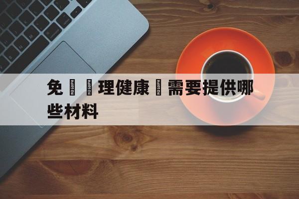 免費辦理健康證需要提供哪些材料(免费办健康证需要准备什么材料2020)